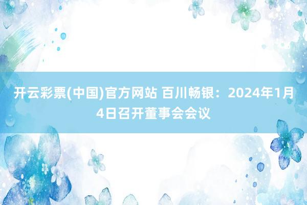 开云彩票(中国)官方网站 百川畅银：2024年1月4日召开董事会会议