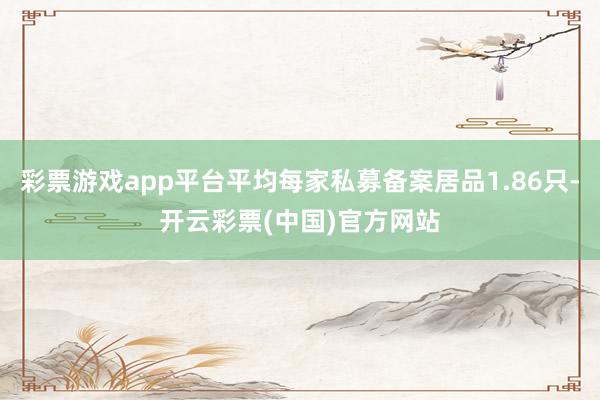 彩票游戏app平台平均每家私募备案居品1.86只-开云彩票(中国)官方网站