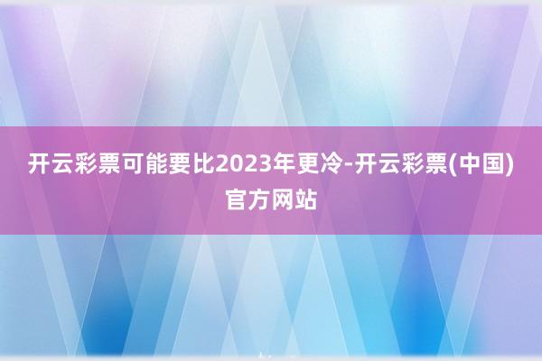 开云彩票可能要比2023年更冷-开云彩票(中国)官方网站