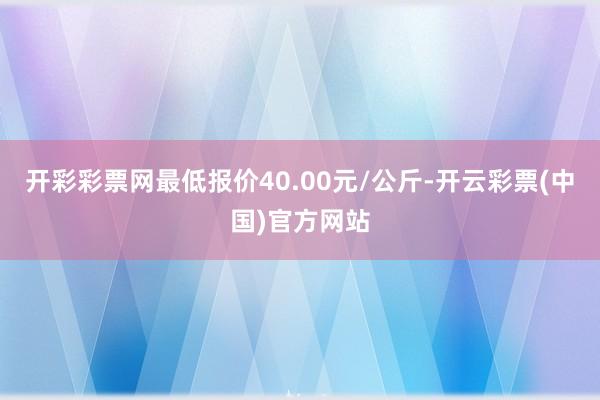 开彩彩票网最低报价40.00元/公斤-开云彩票(中国)官方网站