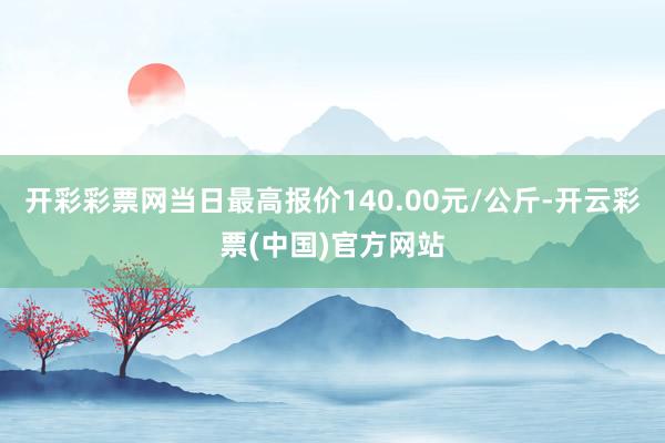 开彩彩票网当日最高报价140.00元/公斤-开云彩票(中国)官方网站