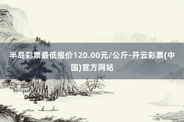 半岛彩票最低报价120.00元/公斤-开云彩票(中国)官方网站