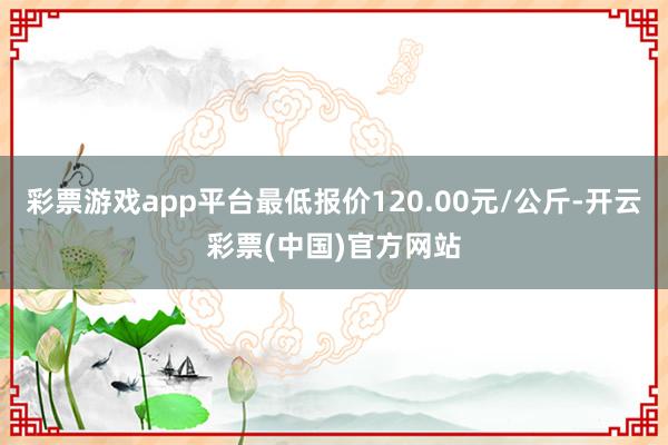 彩票游戏app平台最低报价120.00元/公斤-开云彩票(中国)官方网站