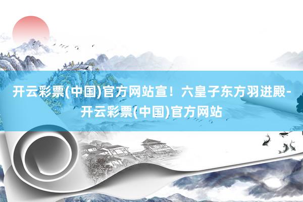 开云彩票(中国)官方网站宣！六皇子东方羽进殿-开云彩票(中国)官方网站