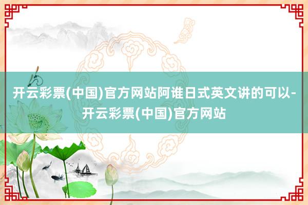 开云彩票(中国)官方网站阿谁日式英文讲的可以-开云彩票(中国)官方网站