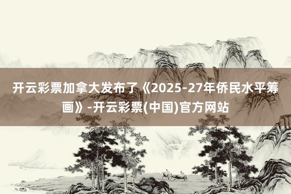 开云彩票加拿大发布了《2025-27年侨民水平筹画》-开云彩票(中国)官方网站