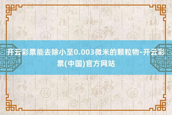 开云彩票能去除小至0.003微米的颗粒物-开云彩票(中国)官方网站
