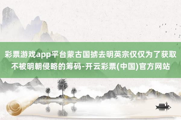 彩票游戏app平台蒙古国掳去明英宗仅仅为了获取不被明朝侵略的筹码-开云彩票(中国)官方网站