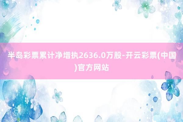 半岛彩票累计净增执2636.0万股-开云彩票(中国)官方网站