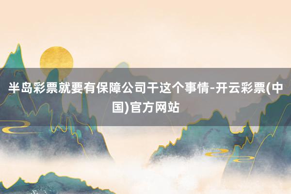 半岛彩票就要有保障公司干这个事情-开云彩票(中国)官方网站