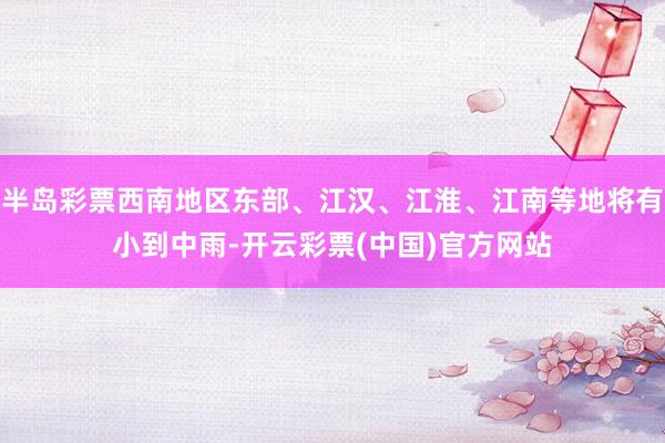 半岛彩票西南地区东部、江汉、江淮、江南等地将有小到中雨-开云彩票(中国)官方网站