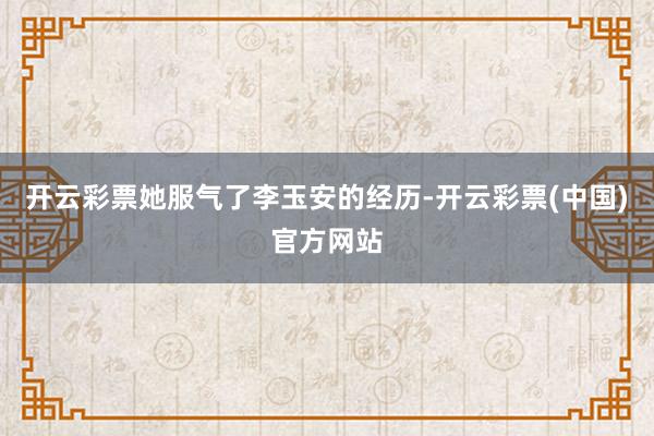 开云彩票她服气了李玉安的经历-开云彩票(中国)官方网站