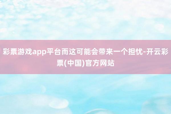 彩票游戏app平台而这可能会带来一个担忧-开云彩票(中国)官方网站