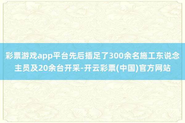 彩票游戏app平台先后插足了300余名施工东说念主员及20余台开采-开云彩票(中国)官方网站