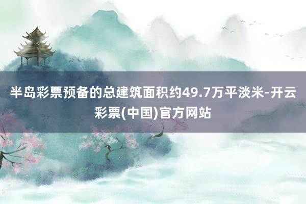 半岛彩票预备的总建筑面积约49.7万平淡米-开云彩票(中国)官方网站