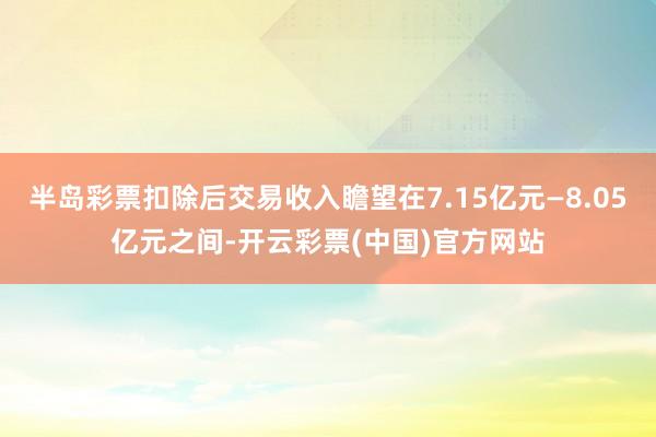 半岛彩票扣除后交易收入瞻望在7.15亿元—8.05亿元之间-开云彩票(中国)官方网站