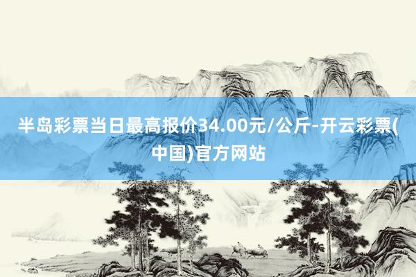 半岛彩票当日最高报价34.00元/公斤-开云彩票(中国)官方网站