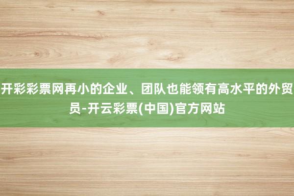 开彩彩票网再小的企业、团队也能领有高水平的外贸员-开云彩票(中国)官方网站