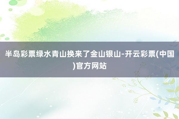 半岛彩票绿水青山换来了金山银山-开云彩票(中国)官方网站