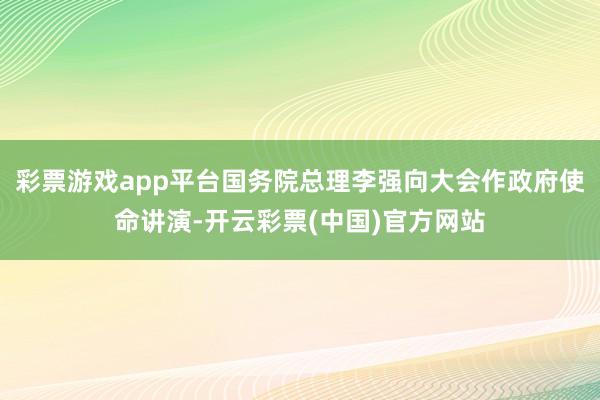彩票游戏app平台国务院总理李强向大会作政府使命讲演-开云彩票(中国)官方网站