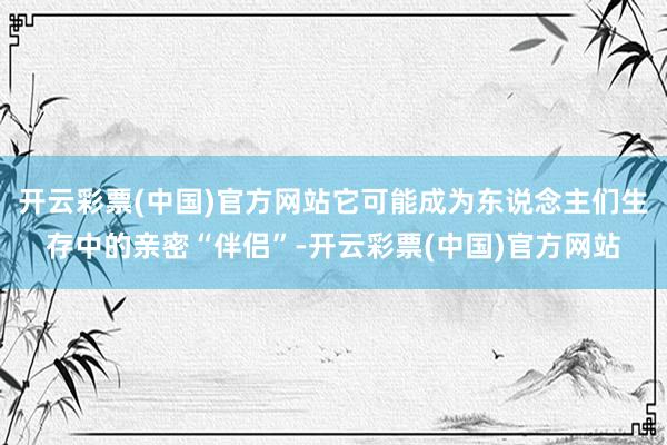开云彩票(中国)官方网站它可能成为东说念主们生存中的亲密“伴侣”-开云彩票(中国)官方网站