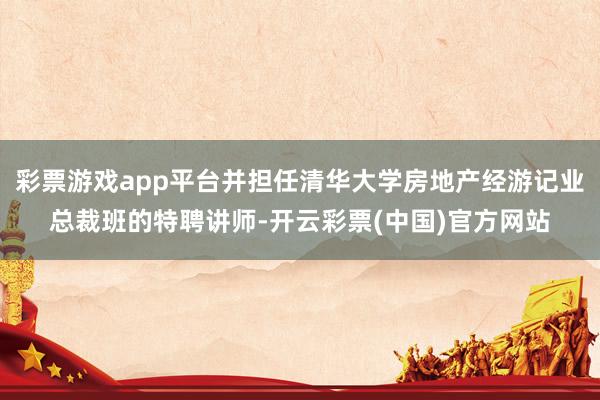 彩票游戏app平台并担任清华大学房地产经游记业总裁班的特聘讲师-开云彩票(中国)官方网站