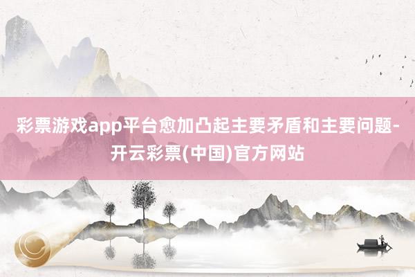 彩票游戏app平台愈加凸起主要矛盾和主要问题-开云彩票(中国)官方网站