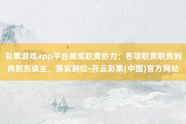 彩票游戏app平台酿成职责协力；各项职责职责到岗到东谈主、落实到位-开云彩票(中国)官方网站