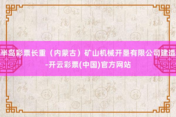 半岛彩票长重（内蒙古）矿山机械开垦有限公司建造-开云彩票(中国)官方网站