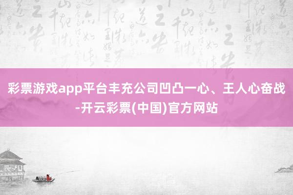 彩票游戏app平台丰充公司凹凸一心、王人心奋战-开云彩票(中国)官方网站