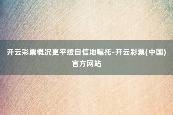 开云彩票概况更平缓自信地嘱托-开云彩票(中国)官方网站