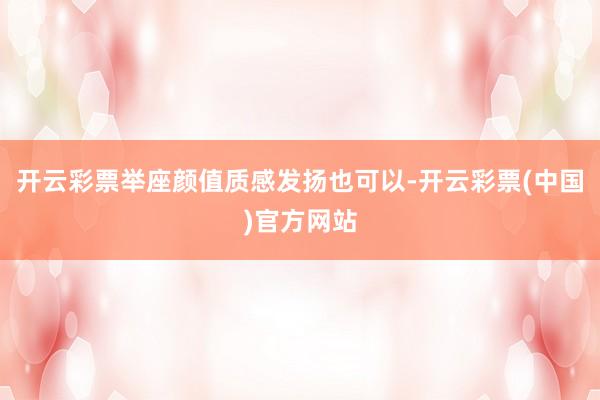 开云彩票举座颜值质感发扬也可以-开云彩票(中国)官方网站
