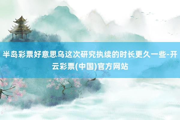 半岛彩票好意思乌这次研究执续的时长更久一些-开云彩票(中国)官方网站