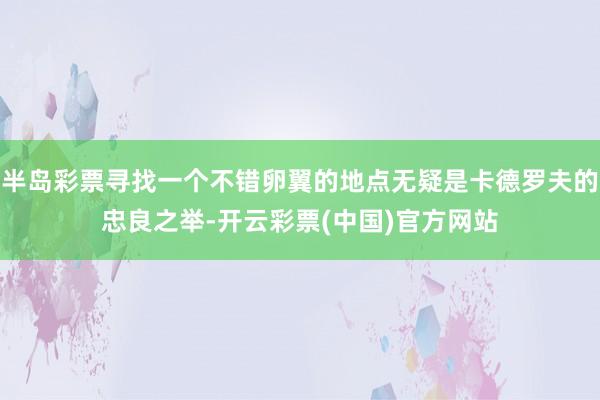 半岛彩票寻找一个不错卵翼的地点无疑是卡德罗夫的忠良之举-开云彩票(中国)官方网站