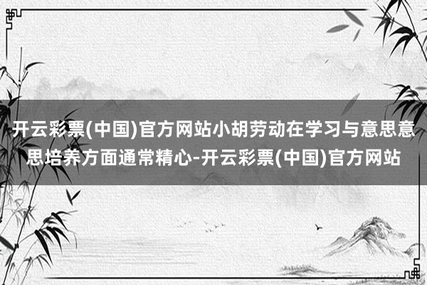 开云彩票(中国)官方网站小胡劳动在学习与意思意思培养方面通常精心-开云彩票(中国)官方网站