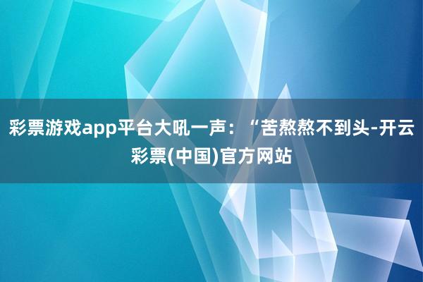 彩票游戏app平台大吼一声：“苦熬熬不到头-开云彩票(中国)官方网站