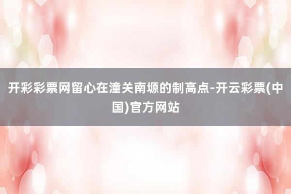 开彩彩票网留心在潼关南塬的制高点-开云彩票(中国)官方网站