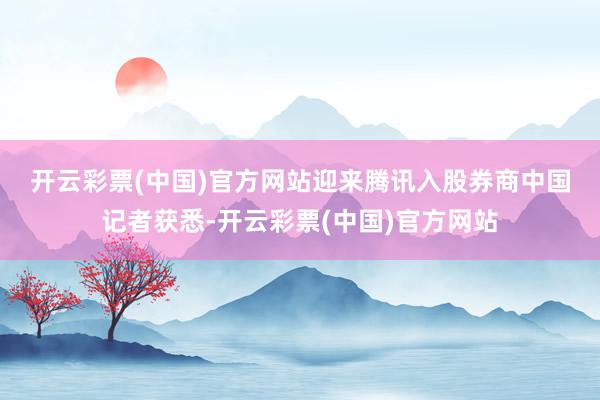 开云彩票(中国)官方网站　　迎来腾讯入股　　券商中国记者获悉-开云彩票(中国)官方网站