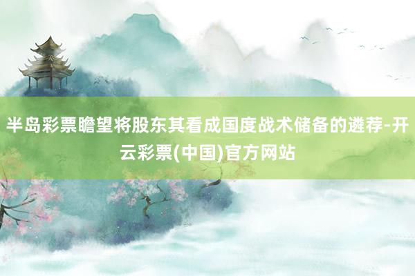 半岛彩票瞻望将股东其看成国度战术储备的遴荐-开云彩票(中国)官方网站