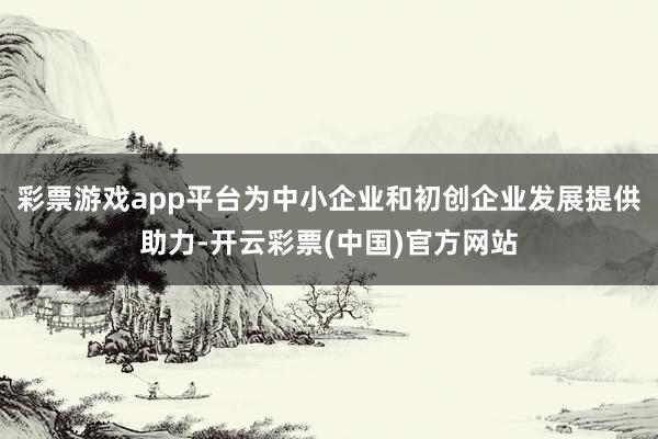 彩票游戏app平台为中小企业和初创企业发展提供助力-开云彩票(中国)官方网站
