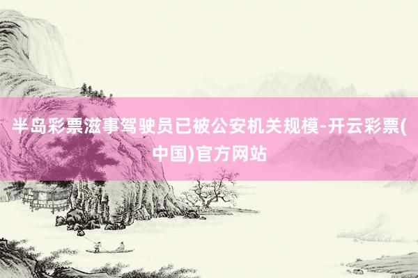 半岛彩票滋事驾驶员已被公安机关规模-开云彩票(中国)官方网站
