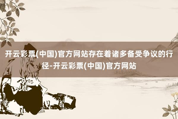 开云彩票(中国)官方网站存在着诸多备受争议的行径-开云彩票(中国)官方网站