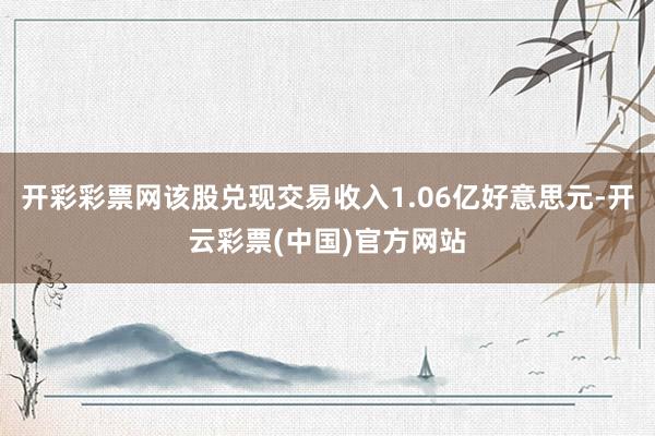 开彩彩票网该股兑现交易收入1.06亿好意思元-开云彩票(中国)官方网站