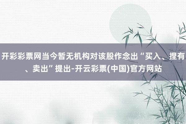 开彩彩票网当今暂无机构对该股作念出“买入、捏有、卖出”提出-开云彩票(中国)官方网站