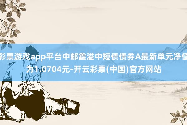彩票游戏app平台中邮鑫溢中短债债券A最新单元净值为1.0704元-开云彩票(中国)官方网站