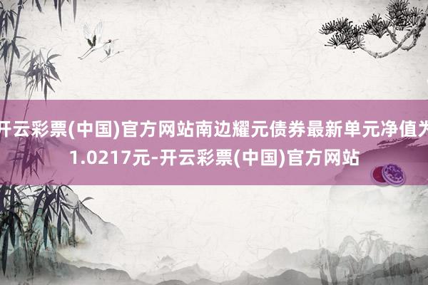开云彩票(中国)官方网站南边耀元债券最新单元净值为1.0217元-开云彩票(中国)官方网站