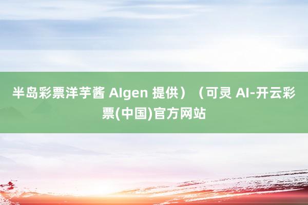 半岛彩票洋芋酱 AIgen 提供）（可灵 AI-开云彩票(中国)官方网站
