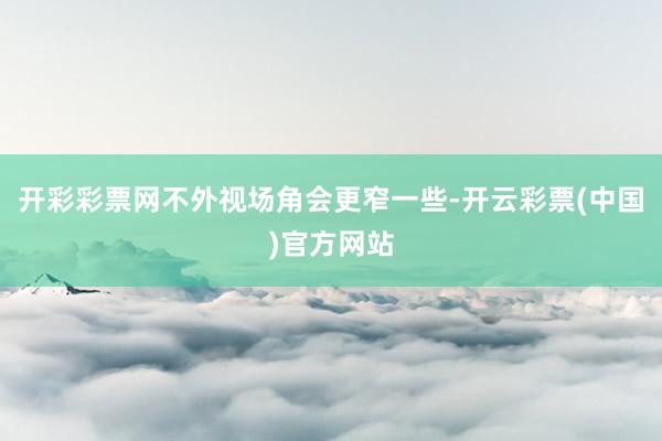开彩彩票网不外视场角会更窄一些-开云彩票(中国)官方网站