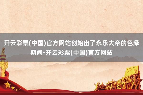 开云彩票(中国)官方网站创始出了永乐大帝的色泽期间-开云彩票(中国)官方网站