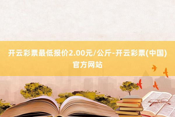 开云彩票最低报价2.00元/公斤-开云彩票(中国)官方网站